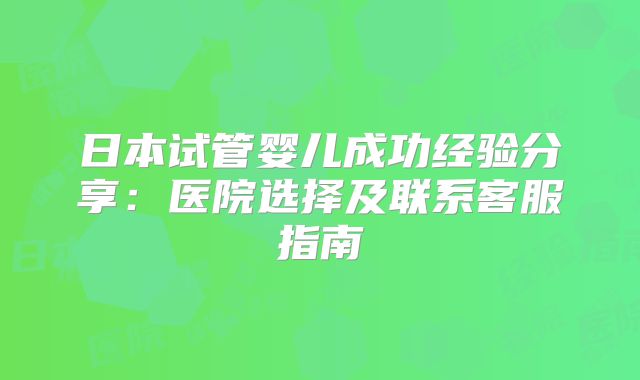 日本试管婴儿成功经验分享:医院选择及联系客服指南
