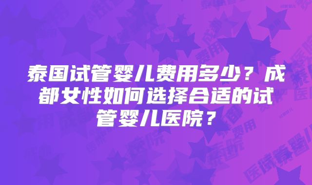 泰国试管婴儿费用多少?成都女性如何选择合适的试管婴儿医院?