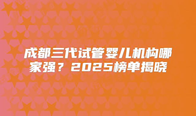 成都三代试管婴儿机构哪家强?2025榜单揭晓