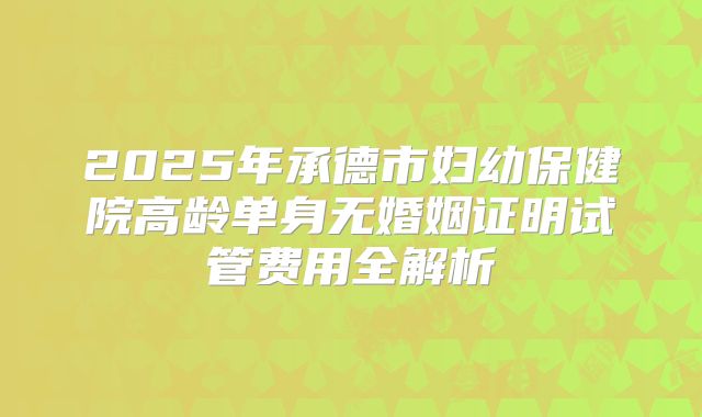 2025年承德市妇幼保健院高龄单身无婚姻证明试管费用全解析