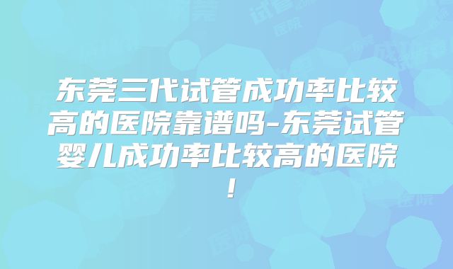 东莞三代试管成功率比较高的医院靠谱吗-东莞试管婴儿成功率比较高的医院!