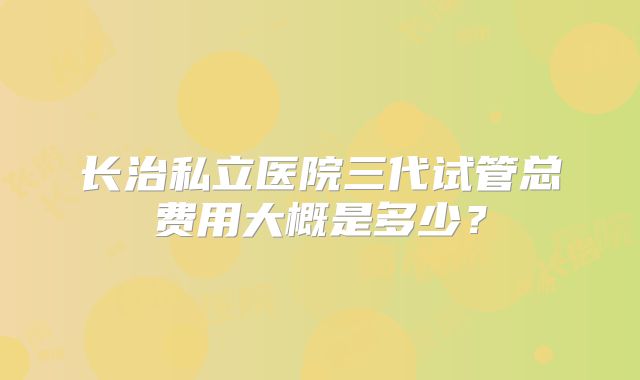 长治私立医院三代试管总费用大概是多少？