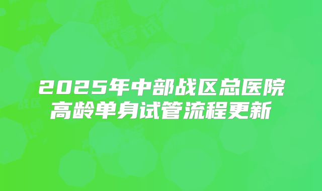 2025年中部战区总医院高龄单身试管流程更新