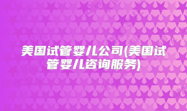 美国试管婴儿公司(美国试管婴儿咨询服务)