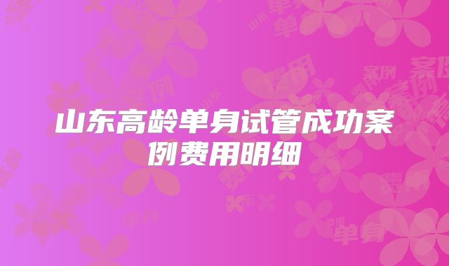 山东高龄单身试管成功案例费用明细