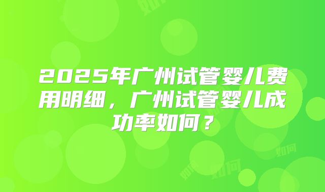 2025年广州试管婴儿费用明细,广州试管婴儿成功率如何?