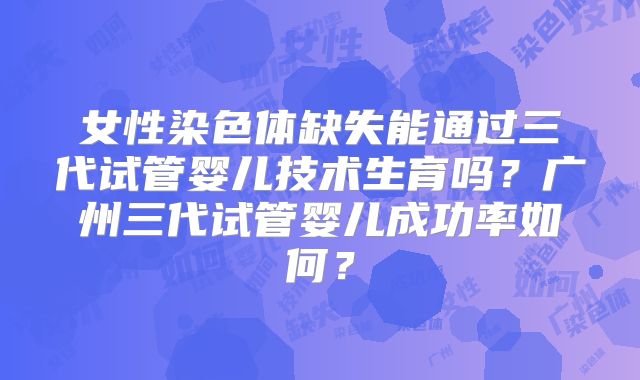 女性染色体缺失能通过三代试管婴儿技术生育吗?广州三代试管婴儿成功率如何?