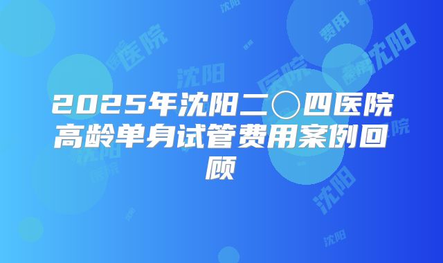 2025年沈阳二〇四医院高龄单身试管费用案例回顾