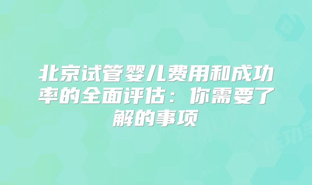北京试管婴儿费用和成功率的全面评估：你需要了解的事项