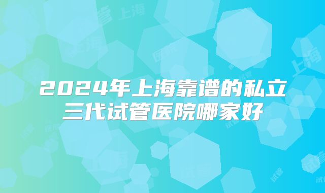 2024年上海靠谱的私立三代试管医院哪家好