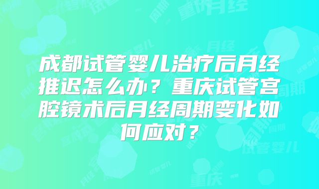 成都试管婴儿治疗后月经推迟怎么办?重庆试管宫腔镜术后月经周期变化如何应对?