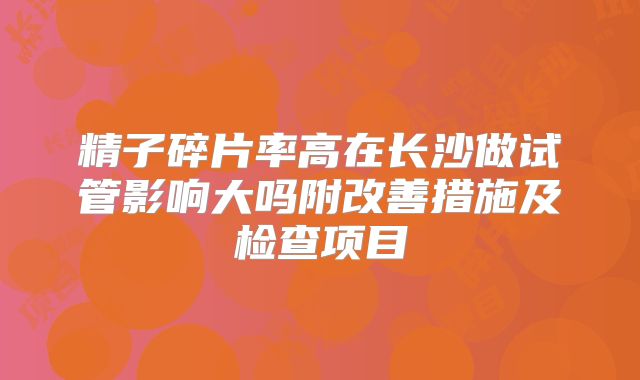 精子碎片率高在长沙做试管影响大吗附改善措施及检查项目