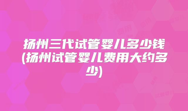 扬州三代试管婴儿多少钱(扬州试管婴儿费用大约多少)