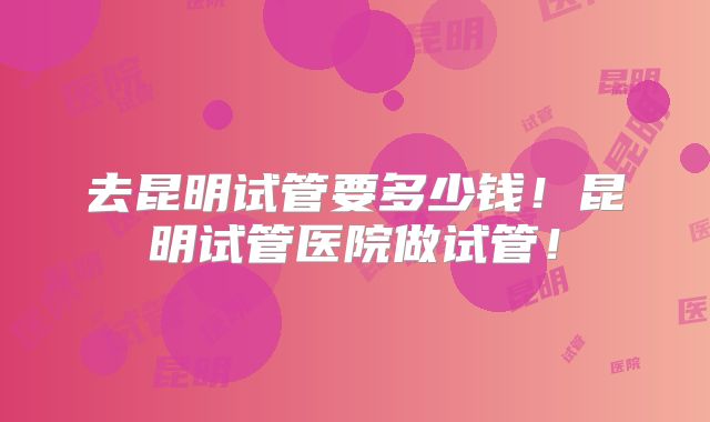 去昆明试管要多少钱!昆明试管医院做试管!