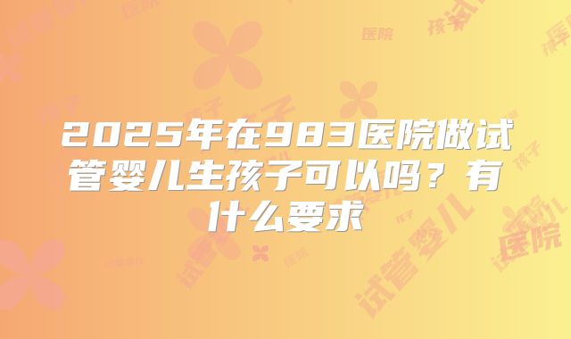 2025年在983医院做试管婴儿生孩子可以吗？有什么要求