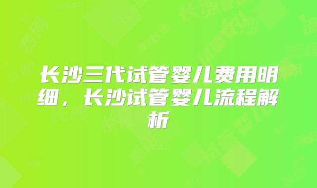 长沙三代试管婴儿费用明细,长沙试管婴儿流程解析
