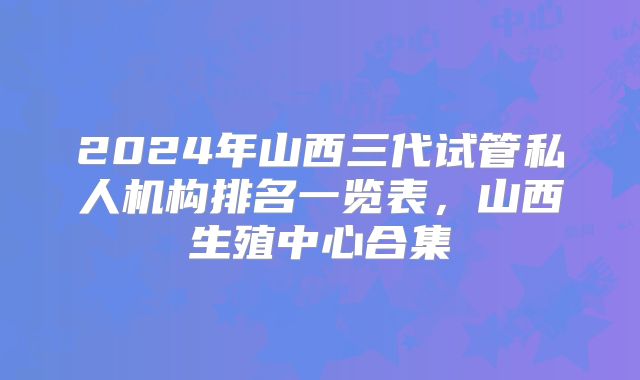 2024年山西三代试管私人机构排名一览表，山西生殖中心合集