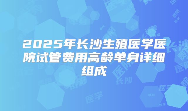 2025年长沙生殖医学医院试管费用高龄单身详细组成