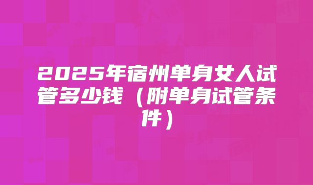 2025年宿州单身女人试管多少钱（附单身试管条件）