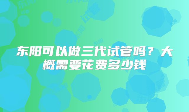 东阳可以做三代试管吗?大概需要花费多少钱