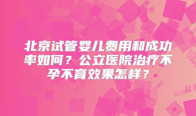 北京试管婴儿费用和成功率如何？公立医院治疗不孕不育效果怎样？