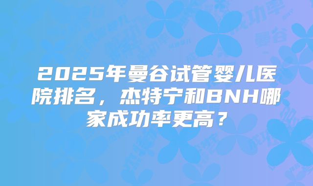 2025年曼谷试管婴儿医院排名,杰特宁和BNH哪家成功率更高?