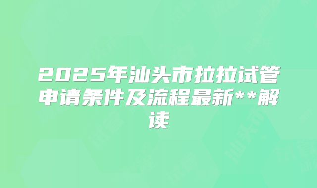 2025年汕头市拉拉试管申请条件及流程最新**解读