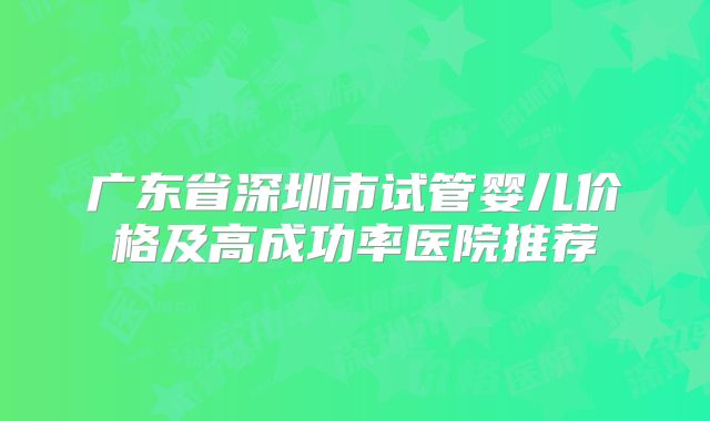 广东省深圳市试管婴儿价格及高成功率医院推荐