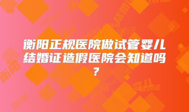 衡阳正规医院做试管婴儿结婚证造假医院会知道吗?
