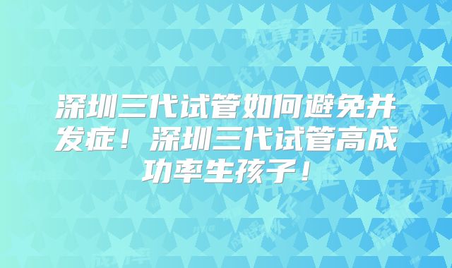 深圳三代试管如何避免并发症!深圳三代试管高成功率生孩子!