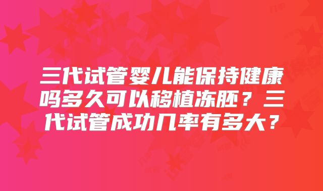 三代试管婴儿能保持健康吗多久可以移植冻胚?三代试管成功几率有多大?