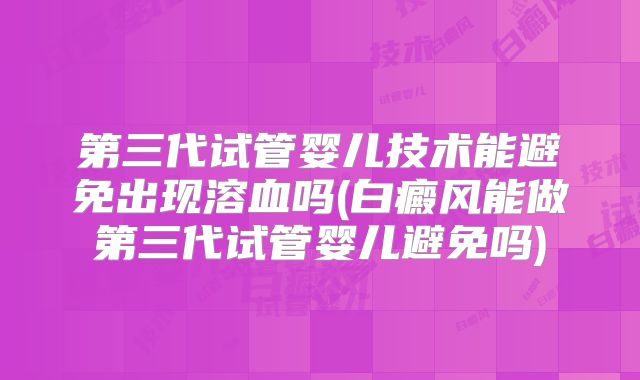 第三代试管婴儿技术能避免出现溶血吗(白癜风能做第三代试管婴儿避免吗)