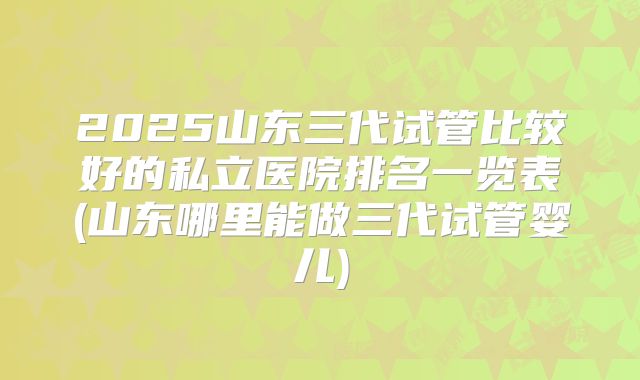 2025山东三代试管比较好的私立医院排名一览表(山东哪里能做三代试管婴儿)