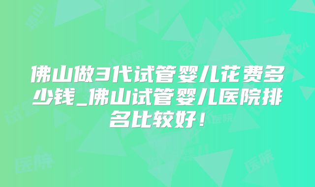 佛山做3代试管婴儿花费多少钱_佛山试管婴儿医院排名比较好!
