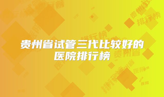 贵州省试管三代比较好的医院排行榜
