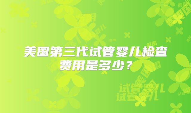 美国第三代试管婴儿检查费用是多少?