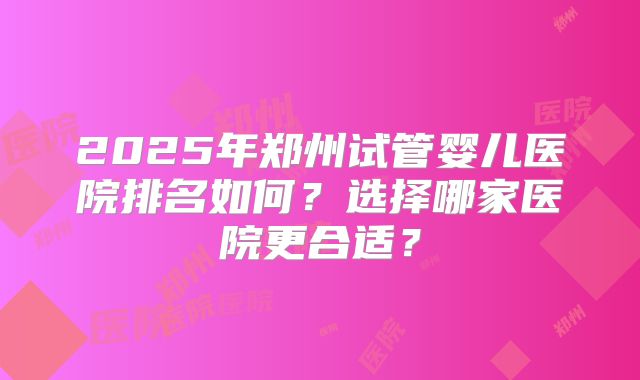 2025年郑州试管婴儿医院排名如何？选择哪家医院更合适？