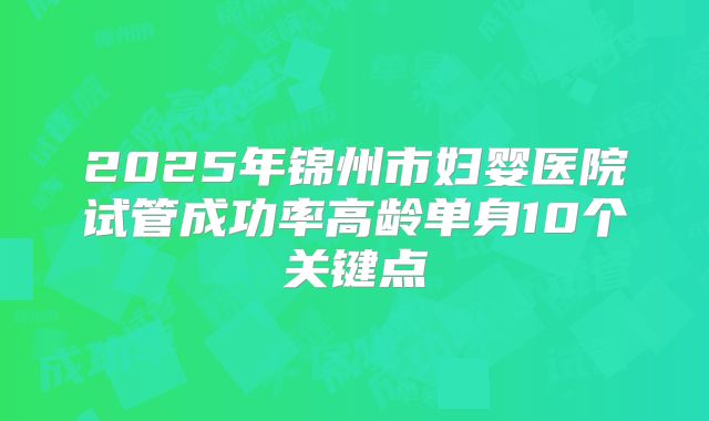 2025年锦州市妇婴医院试管成功率高龄单身10个关键点