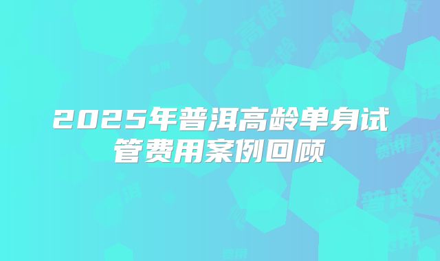 2025年普洱高龄单身试管费用案例回顾