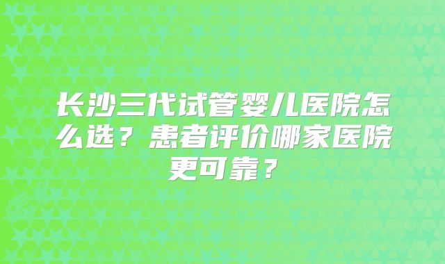 长沙三代试管婴儿医院怎么选？患者评价哪家医院更可靠？