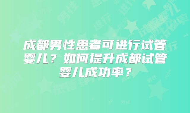 成都男性患者可进行试管婴儿?如何提升成都试管婴儿成功率?