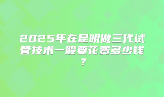 2025年在昆明做三代试管技术一般要花费多少钱?