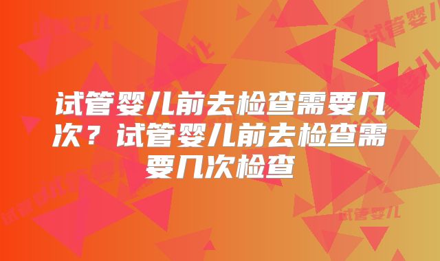 试管婴儿前去检查需要几次?试管婴儿前去检查需要几次检查