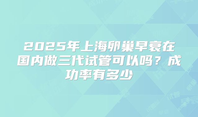 2025年上海卵巢早衰在国内做三代试管可以吗？成功率有多少