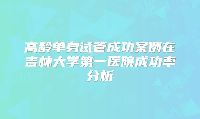 高龄单身试管成功案例在吉林大学第一医院成功率分析