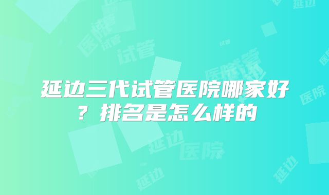 延边三代试管医院哪家好？排名是怎么样的