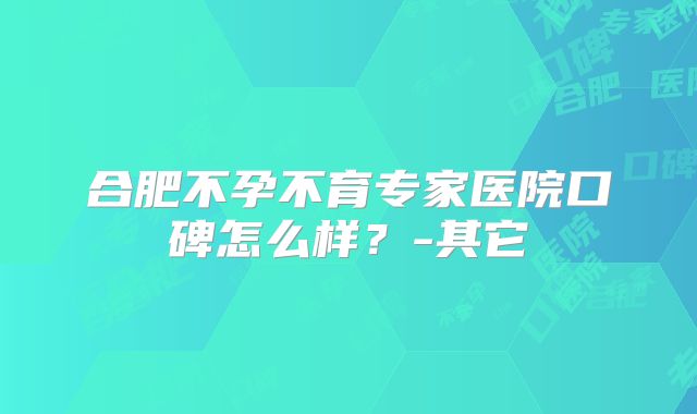 合肥不孕不育专家医院口碑怎么样？-其它