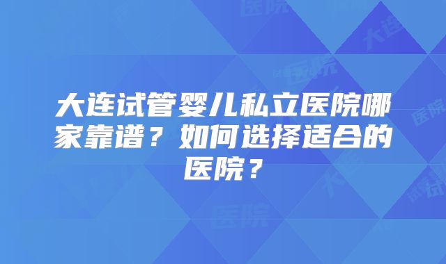 大连试管婴儿私立医院哪家靠谱？如何选择适合的医院？