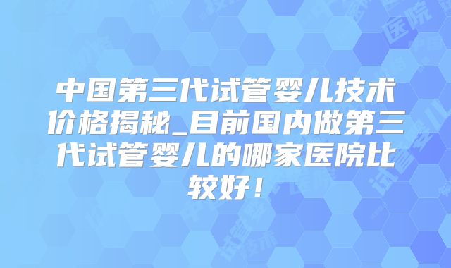 中国第三代试管婴儿技术价格揭秘_目前国内做第三代试管婴儿的哪家医院比较好！