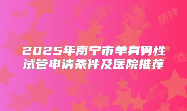 2025年南宁市单身男性试管申请条件及医院推荐